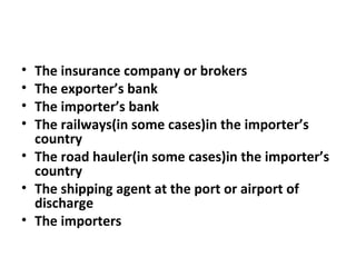 • The insurance company or brokers
• The exporter’s bank
• The importer’s bank
• The railways(in some cases)in the importer’s
country
• The road hauler(in some cases)in the importer’s
country
• The shipping agent at the port or airport of
discharge
• The importers
 