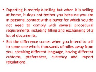 • Exporting is merely a selling but when it is selling
at home, it does not bother you because you are
in personal contact with a buyer for which you do
not need to comply with several procedural
requirements including filling and exchanging of a
lot of documents.
• But the difference comes when you intend to sell
to some one who is thousands of miles away from
you, speaking different language, having different
customs, preferences, currency and import
regulations.
 
