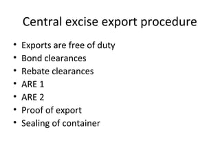 Central excise export procedure
• Exports are free of duty
• Bond clearances
• Rebate clearances
• ARE 1
• ARE 2
• Proof of export
• Sealing of container
 