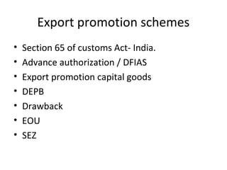 Export promotion schemes
• Section 65 of customs Act- India.
• Advance authorization / DFIAS
• Export promotion capital goods
• DEPB
• Drawback
• EOU
• SEZ
 