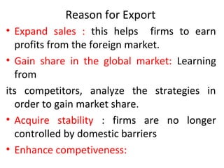 Reason for Export
• Expand sales : this helps firms to earn
profits from the foreign market.
• Gain share in the global market: Learning
from
its competitors, analyze the strategies in
order to gain market share.
• Acquire stability : firms are no longer
controlled by domestic barriers
• Enhance competiveness:
 