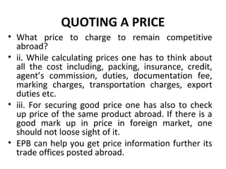 QUOTING A PRICE
• What price to charge to remain competitive
abroad?
• ii. While calculating prices one has to think about
all the cost including, packing, insurance, credit,
agent’s commission, duties, documentation fee,
marking charges, transportation charges, export
duties etc.
• iii. For securing good price one has also to check
up price of the same product abroad. If there is a
good mark up in price in foreign market, one
should not loose sight of it.
• EPB can help you get price information further its
trade offices posted abroad.
 