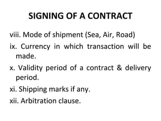 SIGNING OF A CONTRACT
viii. Mode of shipment (Sea, Air, Road)
ix. Currency in which transaction will be
made.
x. Validity period of a contract & delivery
period.
xi. Shipping marks if any.
xii. Arbitration clause.
 