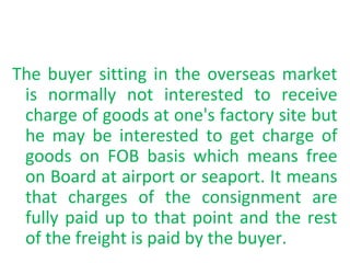 The buyer sitting in the overseas market
is normally not interested to receive
charge of goods at one's factory site but
he may be interested to get charge of
goods on FOB basis which means free
on Board at airport or seaport. It means
that charges of the consignment are
fully paid up to that point and the rest
of the freight is paid by the buyer.
 