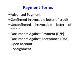Payment Terms
–Advanced Payment
–Confirmed irrevocable letter of credit
–Unconfirmed irrevocable letter of
credit
–Documents Against Payment (D/P)
–Documents Against Acceptance (D/A)
–Open account
–Consignment
 