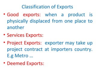 Classification of Exports
• Good exports: when a product is
physically displaced from one place to
another
• Services Exports:
• Project Exports: exporter may take up
project contract at importers country.
E.g Metro …
• Deemed Exports:
 