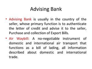 Advising Bank
• Advising Bank is usually in the country of the
seller, whose primary function is to authenticate
the letter of credit and advise it to the seller,
Purchase and collection of Export Bills.
• Air Waybill: A no-negotiable instrument of
domestic and international air transport that
functions as a bill of lading, all information
described about domestic and international
trade.
 