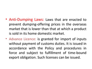 • Anti-Dumping Laws: Laws that are enacted to
prevent dumping-offering prices in the overseas
market that is lower than that at which a product
is sold in its home domestic market.
• Advance Licence: is granted for import of inputs
without payment of customs duties. It is issued in
accordance with the Policy and procedures in
force and subject to fulfillment of time-bound
export obligation. Such licenses can be issued.
 