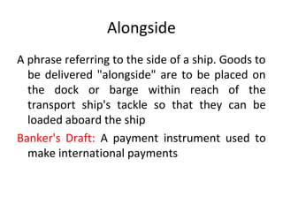 Alongside
A phrase referring to the side of a ship. Goods to
be delivered "alongside" are to be placed on
the dock or barge within reach of the
transport ship's tackle so that they can be
loaded aboard the ship
Banker's Draft: A payment instrument used to
make international payments
 