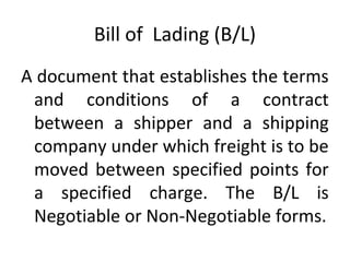 Bill of Lading (B/L)
A document that establishes the terms
and conditions of a contract
between a shipper and a shipping
company under which freight is to be
moved between specified points for
a specified charge. The B/L is
Negotiable or Non-Negotiable forms.
 