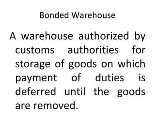 Bonded Warehouse
A warehouse authorized by
customs authorities for
storage of goods on which
payment of duties is
deferred until the goods
are removed.
 