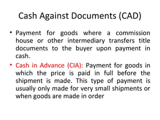 Cash Against Documents (CAD)
• Payment for goods where a commission
house or other intermediary transfers title
documents to the buyer upon payment in
cash.
• Cash in Advance (CIA): Payment for goods in
which the price is paid in full before the
shipment is made. This type of payment is
usually only made for very small shipments or
when goods are made in order
 