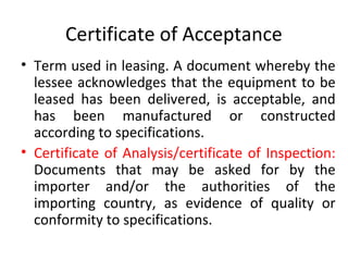 Certificate of Acceptance
• Term used in leasing. A document whereby the
lessee acknowledges that the equipment to be
leased has been delivered, is acceptable, and
has been manufactured or constructed
according to specifications.
• Certificate of Analysis/certificate of Inspection:
Documents that may be asked for by the
importer and/or the authorities of the
importing country, as evidence of quality or
conformity to specifications.
 