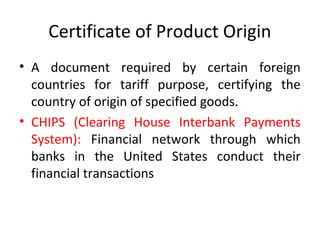 Certificate of Product Origin
• A document required by certain foreign
countries for tariff purpose, certifying the
country of origin of specified goods.
• CHIPS (Clearing House Interbank Payments
System): Financial network through which
banks in the United States conduct their
financial transactions
 