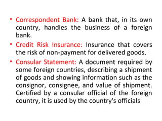 • Correspondent Bank: A bank that, in its own
country, handles the business of a foreign
bank.
• Credit Risk Insurance: Insurance that covers
the risk of non-payment for delivered goods.
• Consular Statement: A document required by
some foreign countries, describing a shipment
of goods and showing information such as the
consignor, consignee, and value of shipment.
Certified by a consular official of the foreign
country, it is used by the country's officials
 