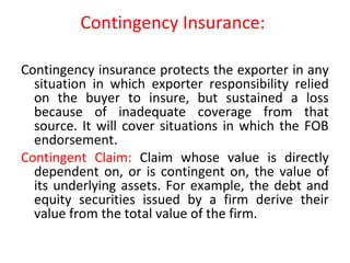 Contingency Insurance:
Contingency insurance protects the exporter in any
situation in which exporter responsibility relied
on the buyer to insure, but sustained a loss
because of inadequate coverage from that
source. It will cover situations in which the FOB
endorsement.
Contingent Claim: Claim whose value is directly
dependent on, or is contingent on, the value of
its underlying assets. For example, the debt and
equity securities issued by a firm derive their
value from the total value of the firm.
 