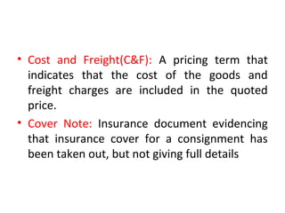 • Cost and Freight(C&F): A pricing term that
indicates that the cost of the goods and
freight charges are included in the quoted
price.
• Cover Note: Insurance document evidencing
that insurance cover for a consignment has
been taken out, but not giving full details
 