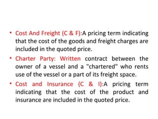 • Cost And Freight (C & F):A pricing term indicating
that the cost of the goods and freight charges are
included in the quoted price.
• Charter Party: Written contract between the
owner of a vessel and a "chartered" who rents
use of the vessel or a part of its freight space.
• Cost and Insurance (C & I):A pricing term
indicating that the cost of the product and
insurance are included in the quoted price.
 