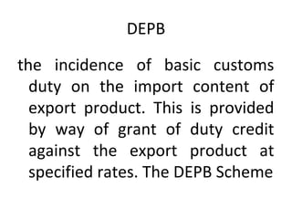 DEPB
the incidence of basic customs
duty on the import content of
export product. This is provided
by way of grant of duty credit
against the export product at
specified rates. The DEPB Scheme
 