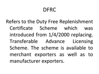 DFRC
Refers to the Duty Free Replenishment
Certificate Scheme which was
introduced from 1/4/2000 replacing.
Transferable Advance Licensing
Scheme. The scheme is available to
merchant exporters as well as to
manufacturer exporters.
 