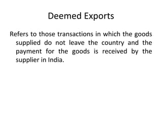 Deemed Exports
Refers to those transactions in which the goods
supplied do not leave the country and the
payment for the goods is received by the
supplier in India.
 