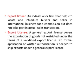 • Export Broker: An individual or firm that helps to
locate and introduce buyers and seller in
international business for a commission but does
not take part in actual sales transaction.
• Export License: A general export license covers
the exportation of goods not restricted under the
terms of a validated export license. No formal
application or written authorization is needed to
ship exports under a general export license
 