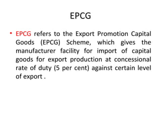 EPCG
• EPCG refers to the Export Promotion Capital
Goods (EPCG) Scheme, which gives the
manufacturer facility for import of capital
goods for export production at concessional
rate of duty (5 per cent) against certain level
of export .
 