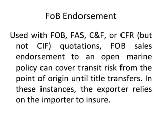 FoB Endorsement
Used with FOB, FAS, C&F, or CFR (but
not CIF) quotations, FOB sales
endorsement to an open marine
policy can cover transit risk from the
point of origin until title transfers. In
these instances, the exporter relies
on the importer to insure.
 