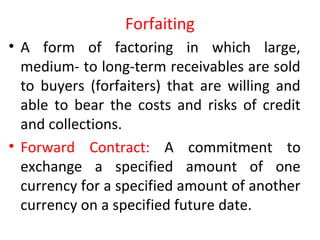 Forfaiting
• A form of factoring in which large,
medium- to long-term receivables are sold
to buyers (forfaiters) that are willing and
able to bear the costs and risks of credit
and collections.
• Forward Contract: A commitment to
exchange a specified amount of one
currency for a specified amount of another
currency on a specified future date.
 