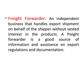 • Freight Forwarder: An independent
business that handles export shipment
on behalf of the shipper without vested
interest in the products. A freight
forwarder is a good source of
information and assistance on export
regulations and documentation.
 