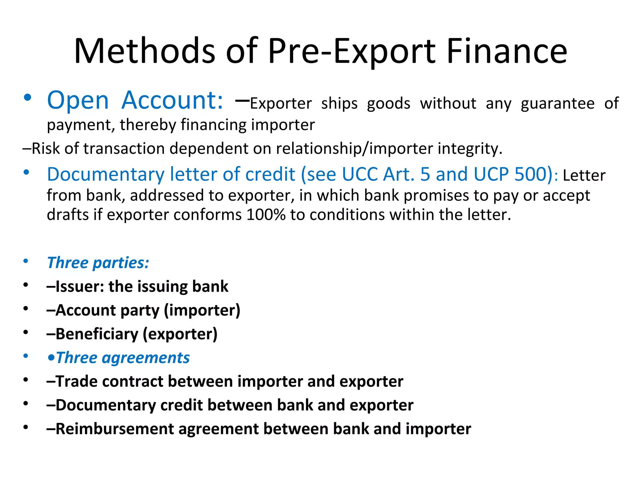 Methods of Pre-Export Finance
• Open Account: –Exporter ships goods without any guarantee of
payment, thereby financing importer
–Risk of transaction dependent on relationship/importer integrity.
• Documentary letter of credit (see UCC Art. 5 and UCP 500): Letter
from bank, addressed to exporter, in which bank promises to pay or accept
drafts if exporter conforms 100% to conditions within the letter.
• Three parties:
• –Issuer: the issuing bank
• –Account party (importer)
• –Beneficiary (exporter)
• •Three agreements
• –Trade contract between importer and exporter
• –Documentary credit between bank and exporter
• –Reimbursement agreement between bank and importer
 
