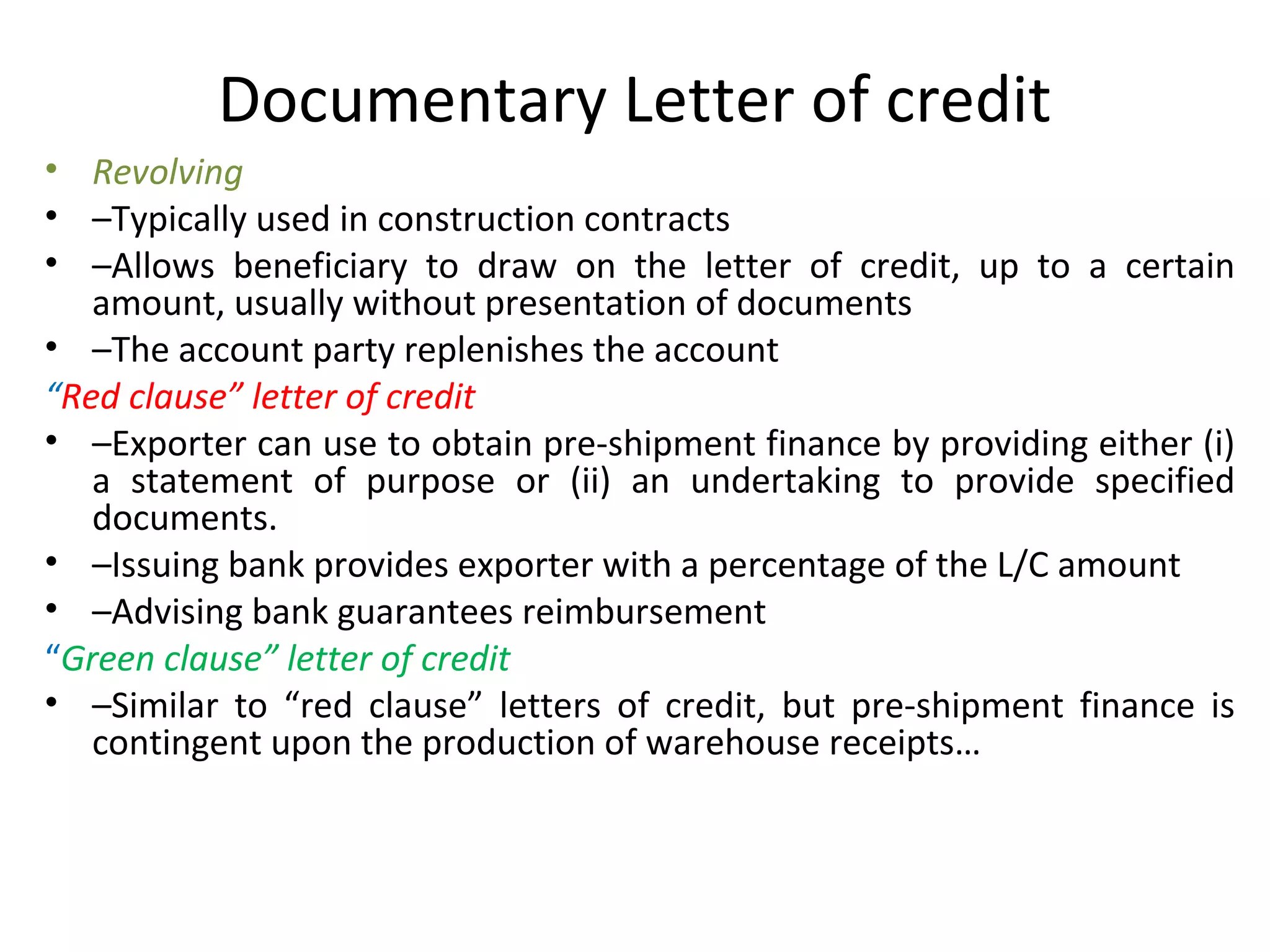 Documentary Letter of credit
• Revolving
• –Typically used in construction contracts
• –Allows beneficiary to draw on the letter of credit, up to a certain
amount, usually without presentation of documents
• –The account party replenishes the account
“Red clause” letter of credit
• –Exporter can use to obtain pre-shipment finance by providing either (i)
a statement of purpose or (ii) an undertaking to provide specified
documents.
• –Issuing bank provides exporter with a percentage of the L/C amount
• –Advising bank guarantees reimbursement
“Green clause” letter of credit
• –Similar to “red clause” letters of credit, but pre-shipment finance is
contingent upon the production of warehouse receipts…
 