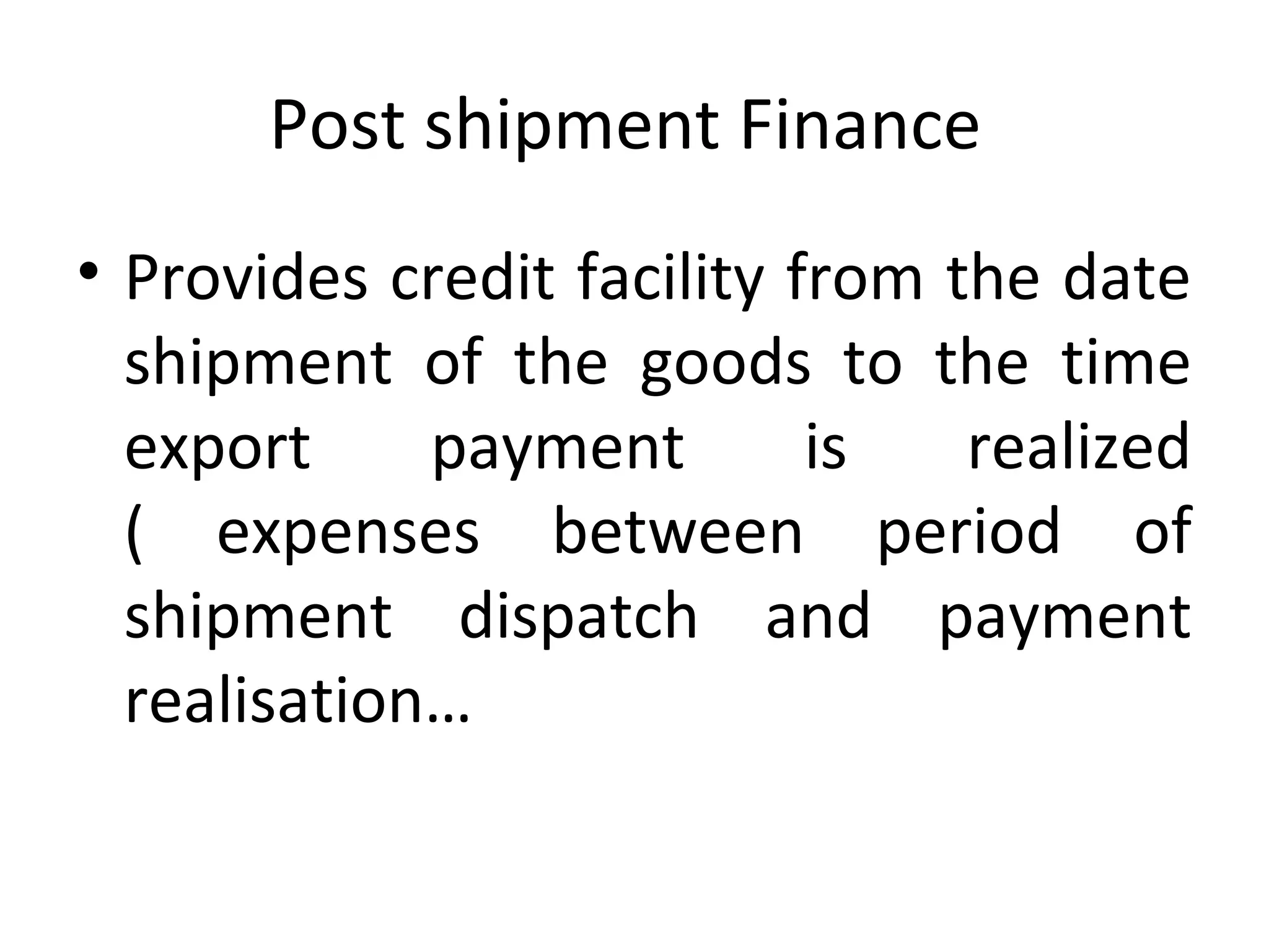 Post shipment Finance
• Provides credit facility from the date
shipment of the goods to the time
export payment is realized
( expenses between period of
shipment dispatch and payment
realisation…
 