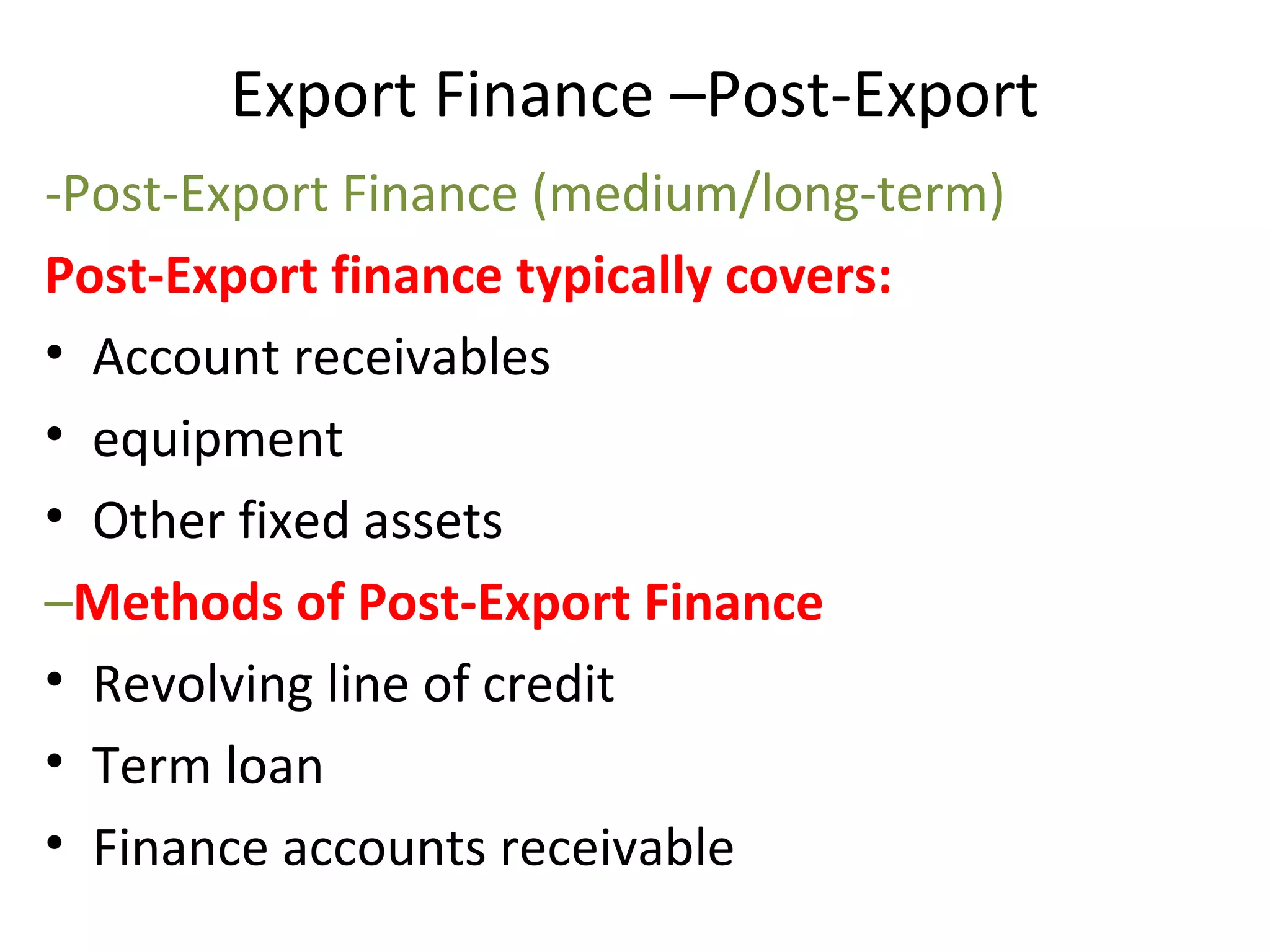 Export Finance –Post-Export
-Post-Export Finance (medium/long-term)
Post-Export finance typically covers:
• Account receivables
• equipment
• Other fixed assets
–Methods of Post-Export Finance
• Revolving line of credit
• Term loan
• Finance accounts receivable
 