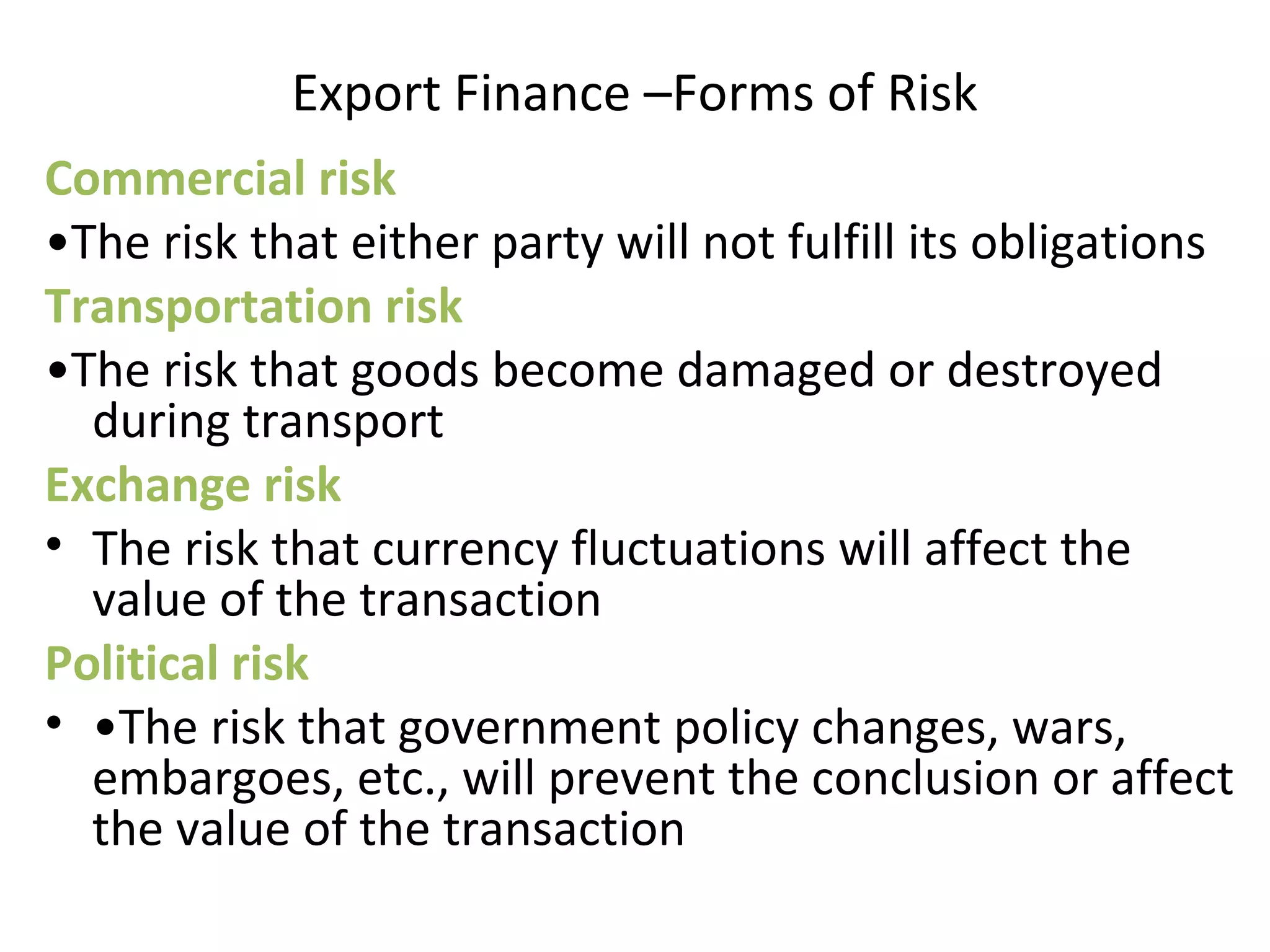 Export Finance –Forms of Risk
Commercial risk
•The risk that either party will not fulfill its obligations
Transportation risk
•The risk that goods become damaged or destroyed
during transport
Exchange risk
• The risk that currency fluctuations will affect the
value of the transaction
Political risk
• •The risk that government policy changes, wars,
embargoes, etc., will prevent the conclusion or affect
the value of the transaction
 