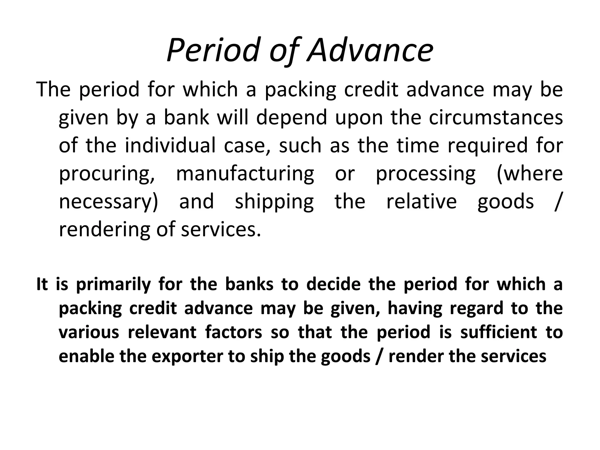 Period of Advance
The period for which a packing credit advance may be
given by a bank will depend upon the circumstances
of the individual case, such as the time required for
procuring, manufacturing or processing (where
necessary) and shipping the relative goods /
rendering of services.
It is primarily for the banks to decide the period for which a
packing credit advance may be given, having regard to the
various relevant factors so that the period is sufficient to
enable the exporter to ship the goods / render the services
 