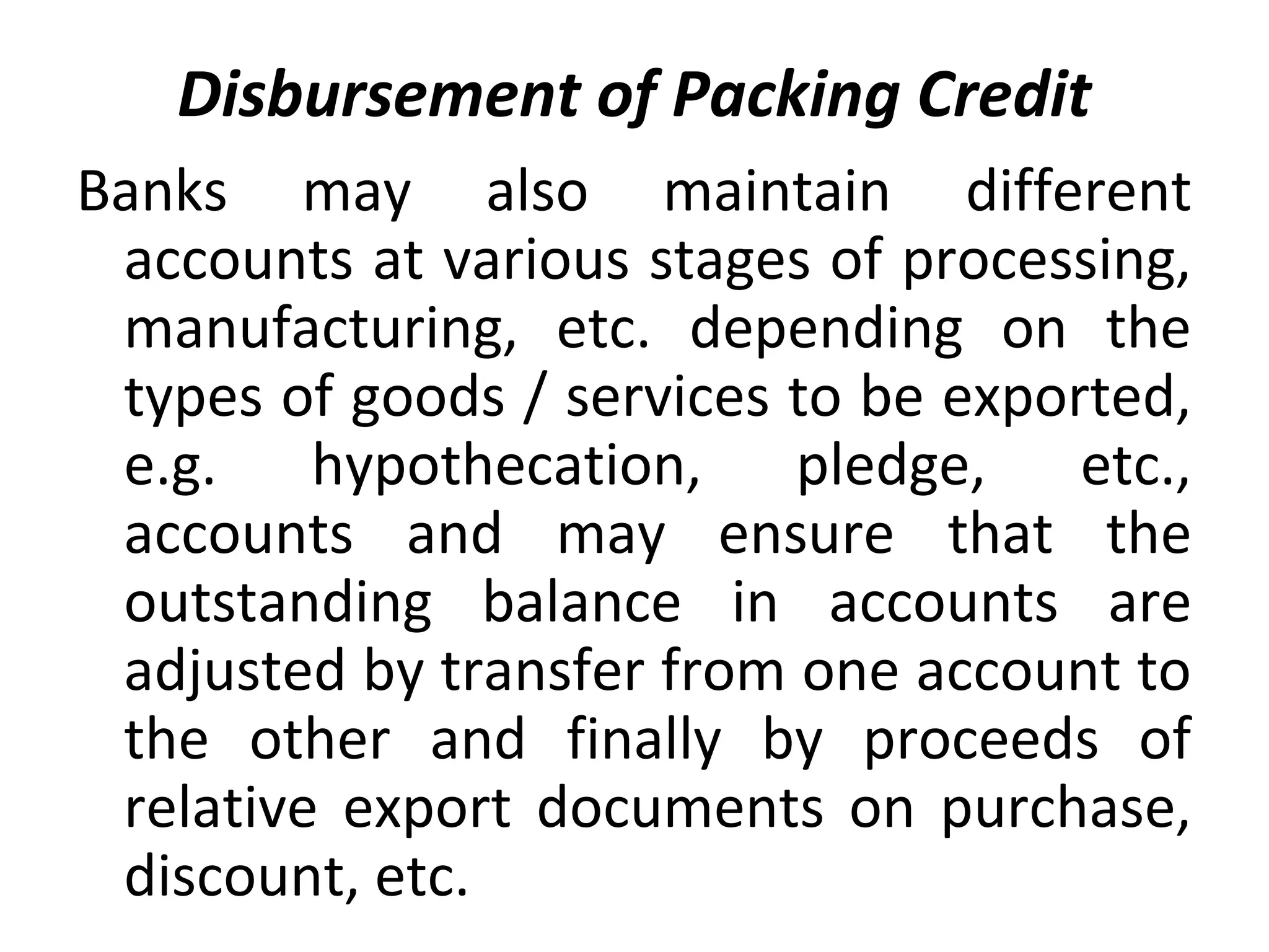 Disbursement of Packing Credit
Banks may also maintain different
accounts at various stages of processing,
manufacturing, etc. depending on the
types of goods / services to be exported,
e.g. hypothecation, pledge, etc.,
accounts and may ensure that the
outstanding balance in accounts are
adjusted by transfer from one account to
the other and finally by proceeds of
relative export documents on purchase,
discount, etc.
 