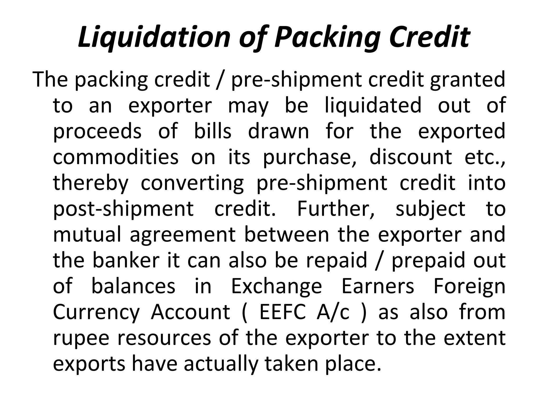 Liquidation of Packing Credit
The packing credit / pre-shipment credit granted
to an exporter may be liquidated out of
proceeds of bills drawn for the exported
commodities on its purchase, discount etc.,
thereby converting pre-shipment credit into
post-shipment credit. Further, subject to
mutual agreement between the exporter and
the banker it can also be repaid / prepaid out
of balances in Exchange Earners Foreign
Currency Account ( EEFC A/c ) as also from
rupee resources of the exporter to the extent
exports have actually taken place.
 