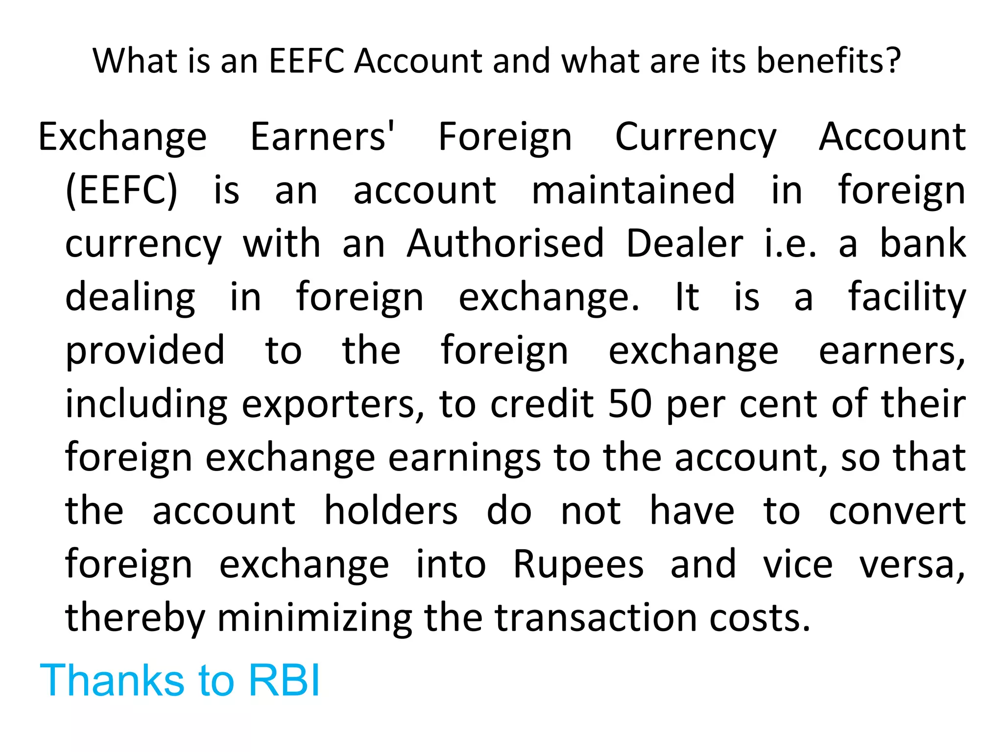 What is an EEFC Account and what are its benefits?
Exchange Earners' Foreign Currency Account
(EEFC) is an account maintained in foreign
currency with an Authorised Dealer i.e. a bank
dealing in foreign exchange. It is a facility
provided to the foreign exchange earners,
including exporters, to credit 50 per cent of their
foreign exchange earnings to the account, so that
the account holders do not have to convert
foreign exchange into Rupees and vice versa,
thereby minimizing the transaction costs.
Thanks to RBI
 