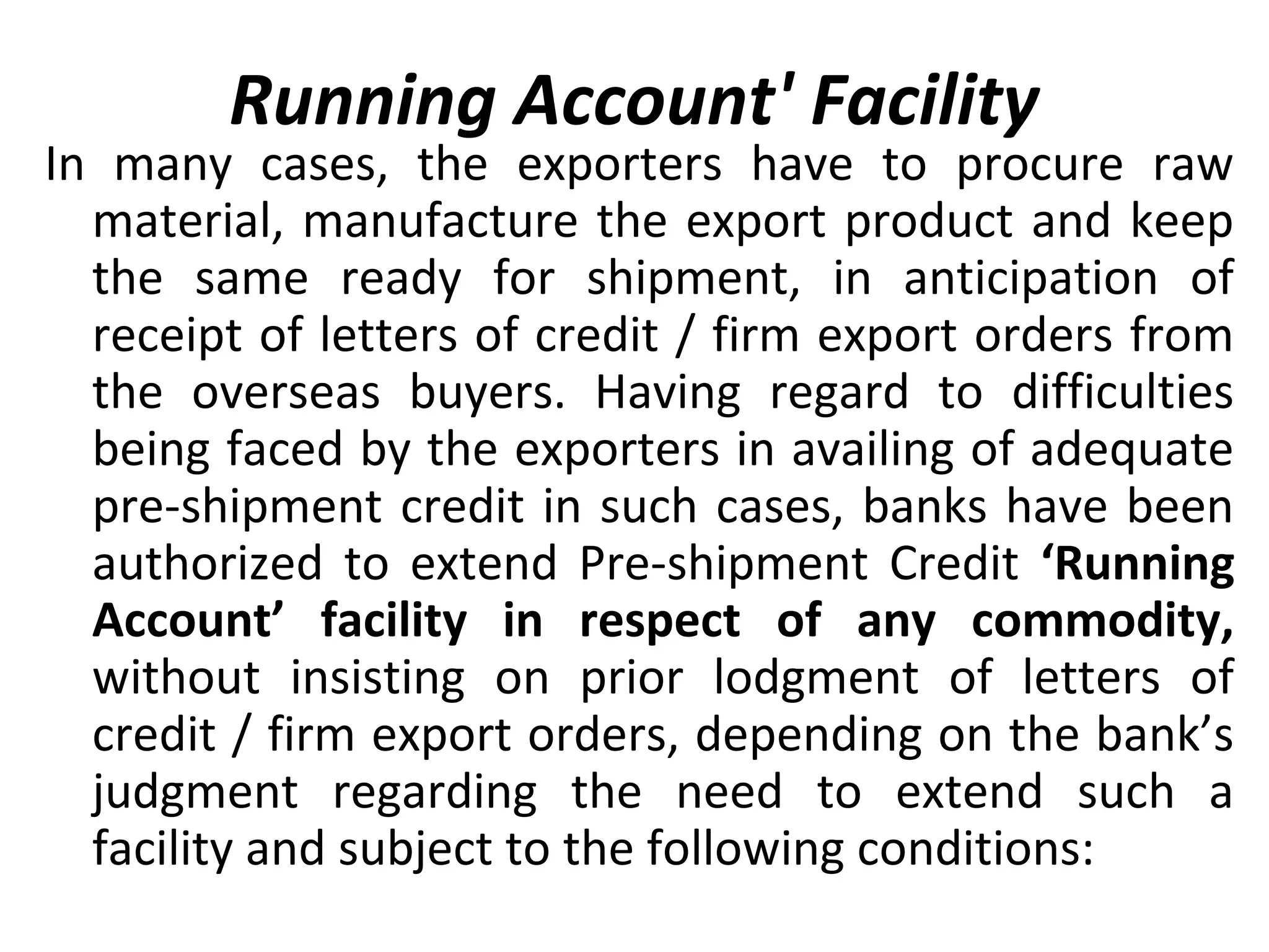 Running Account' Facility
In many cases, the exporters have to procure raw
material, manufacture the export product and keep
the same ready for shipment, in anticipation of
receipt of letters of credit / firm export orders from
the overseas buyers. Having regard to difficulties
being faced by the exporters in availing of adequate
pre-shipment credit in such cases, banks have been
authorized to extend Pre-shipment Credit ‘Running
Account’ facility in respect of any commodity,
without insisting on prior lodgment of letters of
credit / firm export orders, depending on the bank’s
judgment regarding the need to extend such a
facility and subject to the following conditions:
 