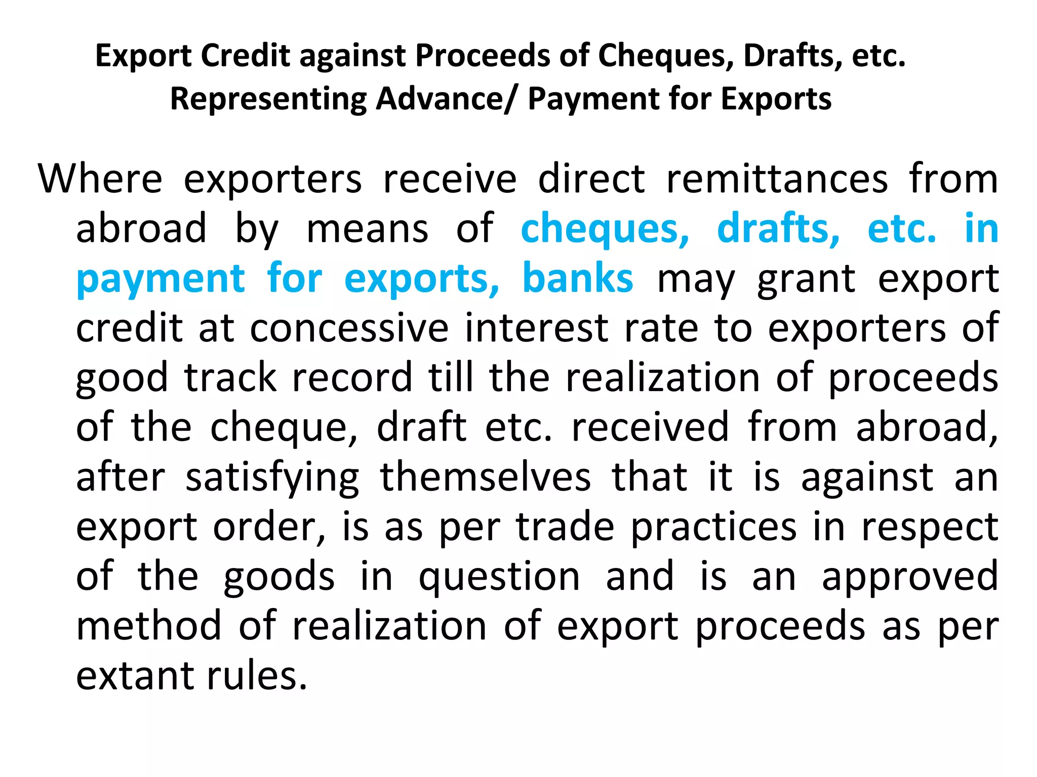 Export Credit against Proceeds of Cheques, Drafts, etc.
Representing Advance/ Payment for Exports
Where exporters receive direct remittances from
abroad by means of cheques, drafts, etc. in
payment for exports, banks may grant export
credit at concessive interest rate to exporters of
good track record till the realization of proceeds
of the cheque, draft etc. received from abroad,
after satisfying themselves that it is against an
export order, is as per trade practices in respect
of the goods in question and is an approved
method of realization of export proceeds as per
extant rules.
 