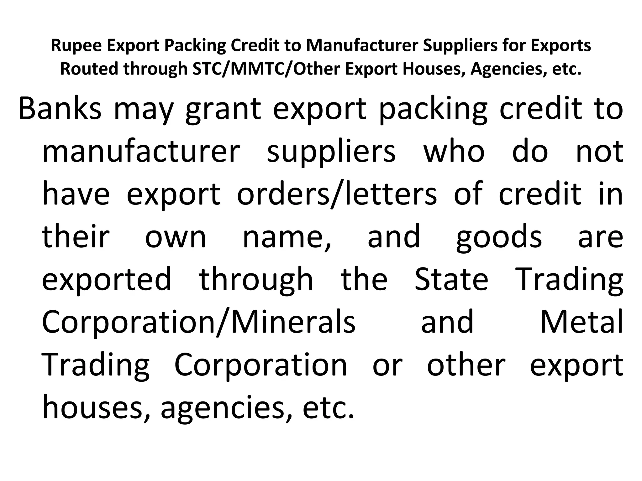 Rupee Export Packing Credit to Manufacturer Suppliers for Exports
Routed through STC/MMTC/Other Export Houses, Agencies, etc.
Banks may grant export packing credit to
manufacturer suppliers who do not
have export orders/letters of credit in
their own name, and goods are
exported through the State Trading
Corporation/Minerals and Metal
Trading Corporation or other export
houses, agencies, etc.
 