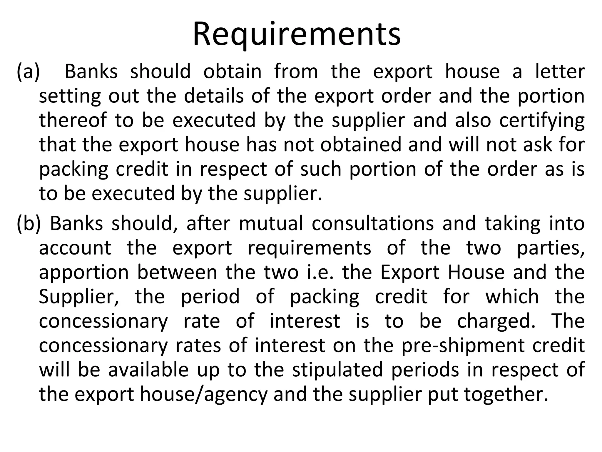 Requirements
(a) Banks should obtain from the export house a letter
setting out the details of the export order and the portion
thereof to be executed by the supplier and also certifying
that the export house has not obtained and will not ask for
packing credit in respect of such portion of the order as is
to be executed by the supplier.
(b) Banks should, after mutual consultations and taking into
account the export requirements of the two parties,
apportion between the two i.e. the Export House and the
Supplier, the period of packing credit for which the
concessionary rate of interest is to be charged. The
concessionary rates of interest on the pre-shipment credit
will be available up to the stipulated periods in respect of
the export house/agency and the supplier put together.
 