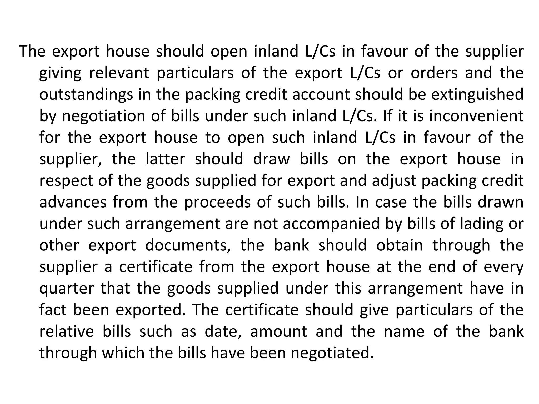 The export house should open inland L/Cs in favour of the supplier
giving relevant particulars of the export L/Cs or orders and the
outstandings in the packing credit account should be extinguished
by negotiation of bills under such inland L/Cs. If it is inconvenient
for the export house to open such inland L/Cs in favour of the
supplier, the latter should draw bills on the export house in
respect of the goods supplied for export and adjust packing credit
advances from the proceeds of such bills. In case the bills drawn
under such arrangement are not accompanied by bills of lading or
other export documents, the bank should obtain through the
supplier a certificate from the export house at the end of every
quarter that the goods supplied under this arrangement have in
fact been exported. The certificate should give particulars of the
relative bills such as date, amount and the name of the bank
through which the bills have been negotiated.
 