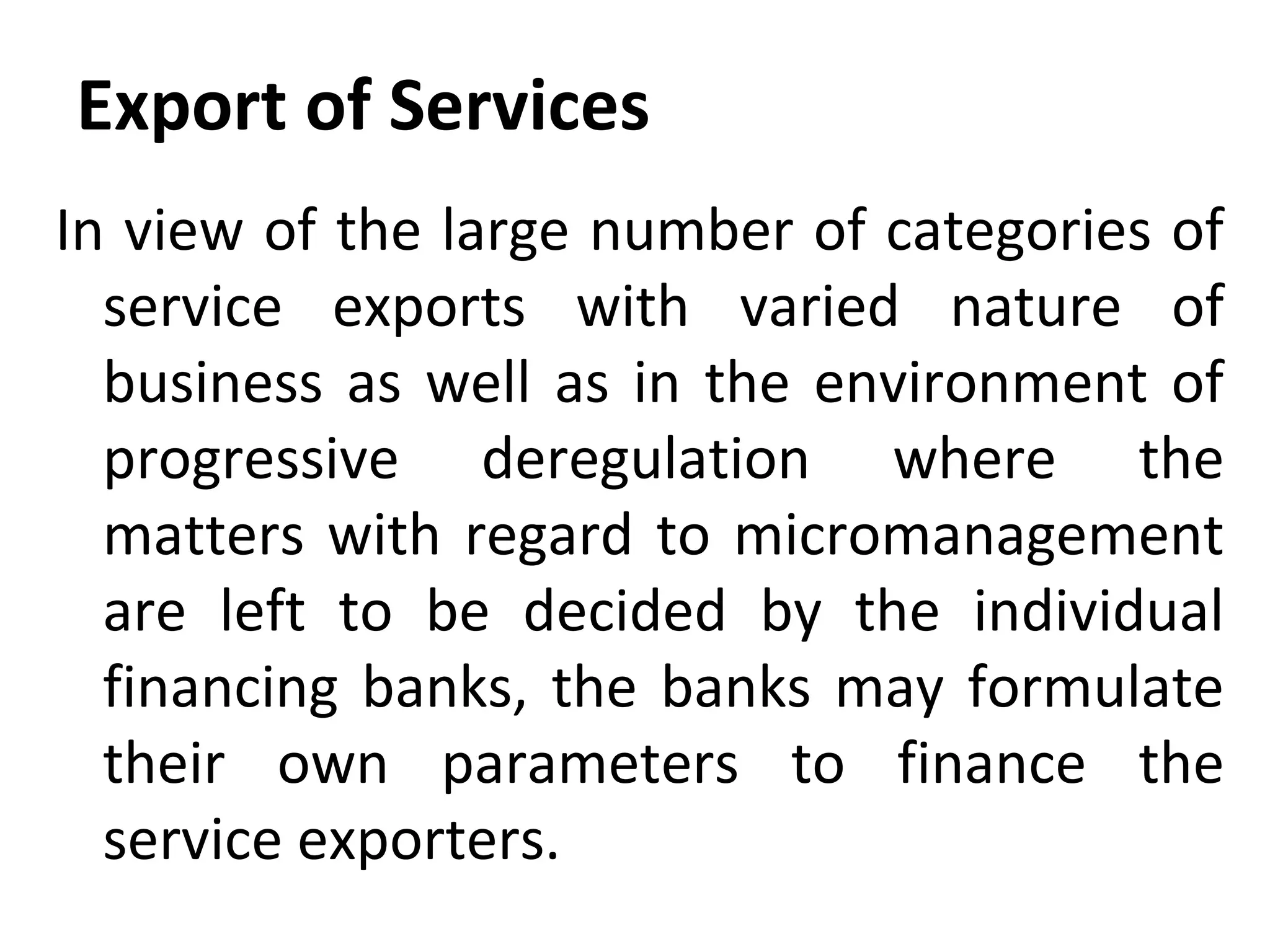 Export of Services
In view of the large number of categories of
service exports with varied nature of
business as well as in the environment of
progressive deregulation where the
matters with regard to micromanagement
are left to be decided by the individual
financing banks, the banks may formulate
their own parameters to finance the
service exporters.
 