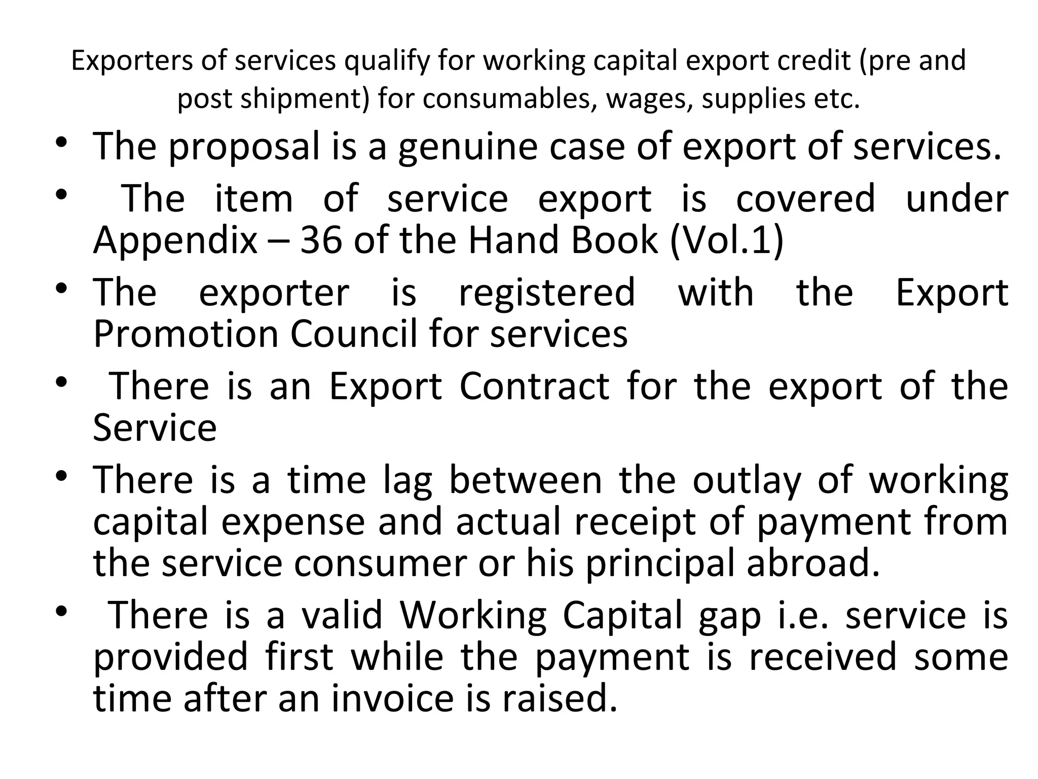 Exporters of services qualify for working capital export credit (pre and
post shipment) for consumables, wages, supplies etc.
• The proposal is a genuine case of export of services.
• The item of service export is covered under
Appendix – 36 of the Hand Book (Vol.1)
• The exporter is registered with the Export
Promotion Council for services
• There is an Export Contract for the export of the
Service
• There is a time lag between the outlay of working
capital expense and actual receipt of payment from
the service consumer or his principal abroad.
• There is a valid Working Capital gap i.e. service is
provided first while the payment is received some
time after an invoice is raised.
 