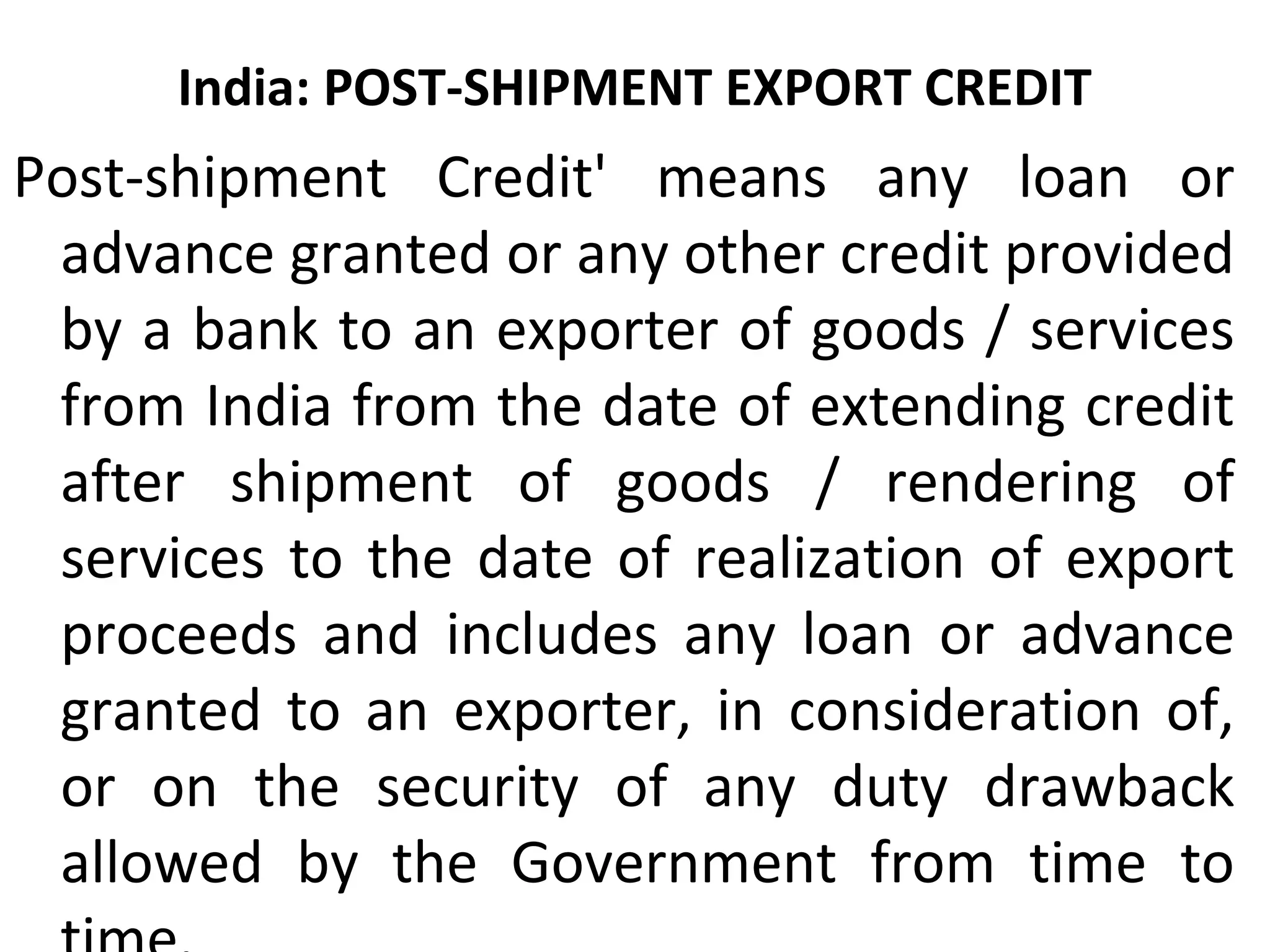India: POST-SHIPMENT EXPORT CREDIT
Post-shipment Credit' means any loan or
advance granted or any other credit provided
by a bank to an exporter of goods / services
from India from the date of extending credit
after shipment of goods / rendering of
services to the date of realization of export
proceeds and includes any loan or advance
granted to an exporter, in consideration of,
or on the security of any duty drawback
allowed by the Government from time to
 