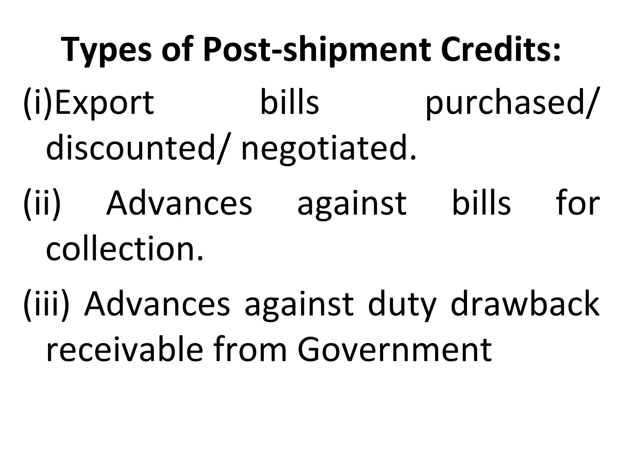 Types of Post-shipment Credits:
(i)Export bills purchased/
discounted/ negotiated.
(ii) Advances against bills for
collection.
(iii) Advances against duty drawback
receivable from Government
 