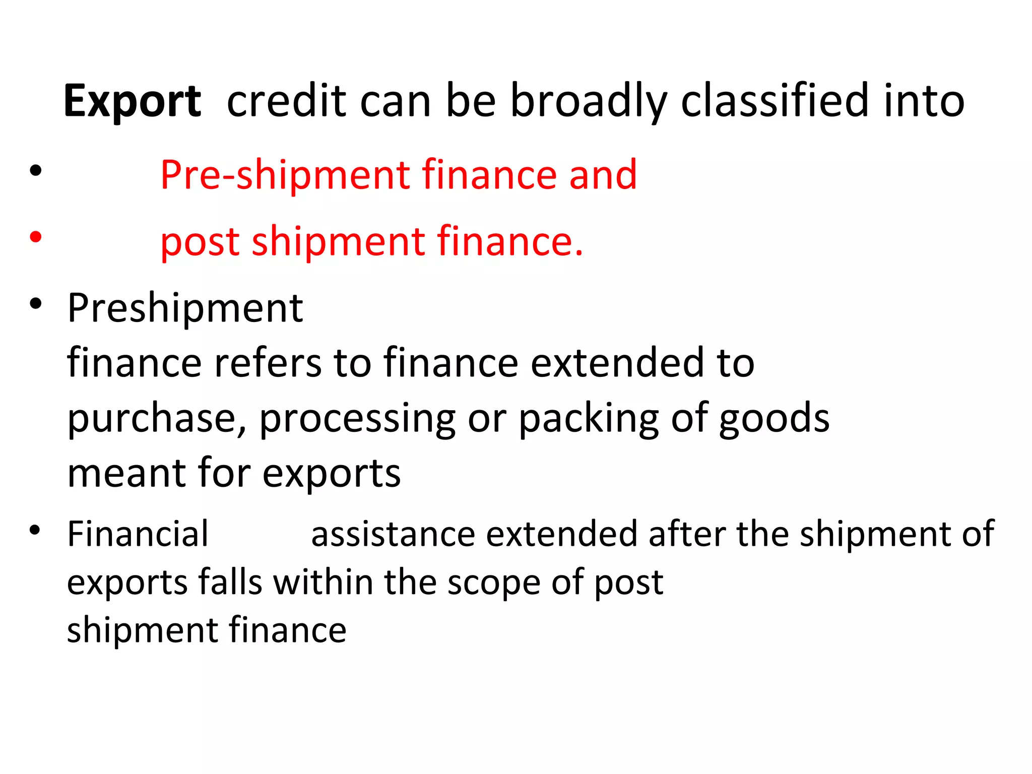 Export credit can be broadly classified into
• Pre-shipment finance and
• post shipment finance.
• Preshipment
finance refers to finance extended to
purchase, processing or packing of goods
meant for exports
• Financial assistance extended after the shipment of
exports falls within the scope of post
shipment finance
 