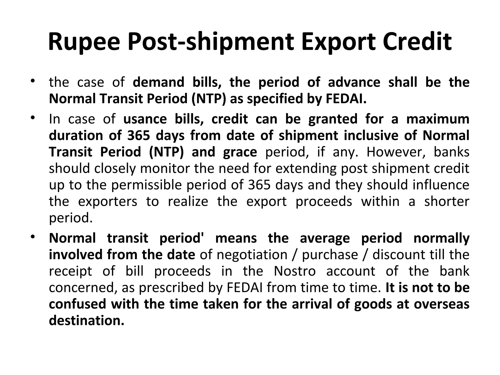 Rupee Post-shipment Export Credit
• the case of demand bills, the period of advance shall be the
Normal Transit Period (NTP) as specified by FEDAI.
• In case of usance bills, credit can be granted for a maximum
duration of 365 days from date of shipment inclusive of Normal
Transit Period (NTP) and grace period, if any. However, banks
should closely monitor the need for extending post shipment credit
up to the permissible period of 365 days and they should influence
the exporters to realize the export proceeds within a shorter
period.
• Normal transit period' means the average period normally
involved from the date of negotiation / purchase / discount till the
receipt of bill proceeds in the Nostro account of the bank
concerned, as prescribed by FEDAI from time to time. It is not to be
confused with the time taken for the arrival of goods at overseas
destination.
 